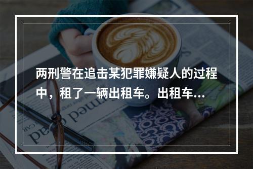 两刑警在追击某犯罪嫌疑人的过程中，租了一辆出租车。出租车不幸