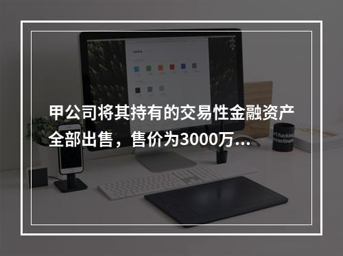 甲公司将其持有的交易性金融资产全部出售，售价为3000万元；