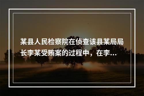 某县人民检察院在侦查该县某局局长李某受贿案的过程中，在李某家