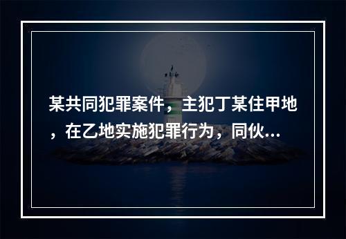 某共同犯罪案件，主犯丁某住甲地，在乙地实施犯罪行为，同伙王某