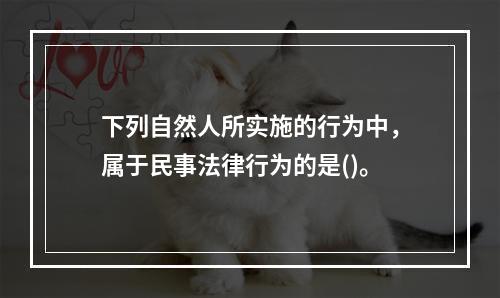 下列自然人所实施的行为中，属于民事法律行为的是()。