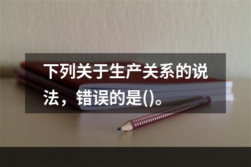 下列关于生产关系的说法，错误的是()。