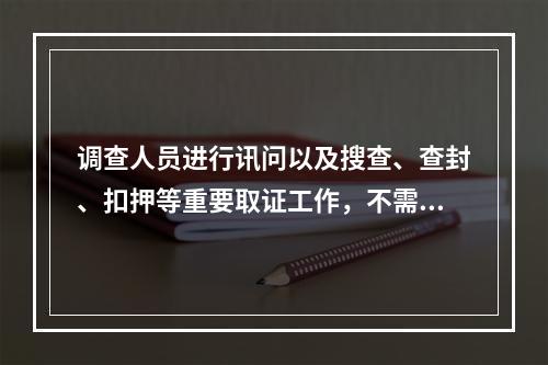 调查人员进行讯问以及搜查、查封、扣押等重要取证工作，不需要对