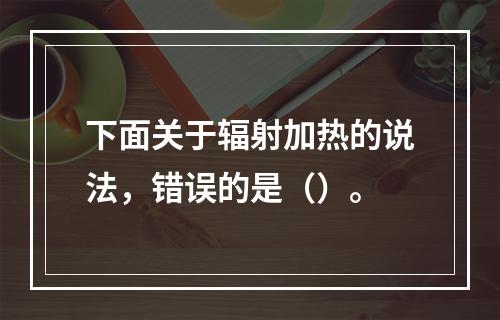 下面关于辐射加热的说法，错误的是（）。