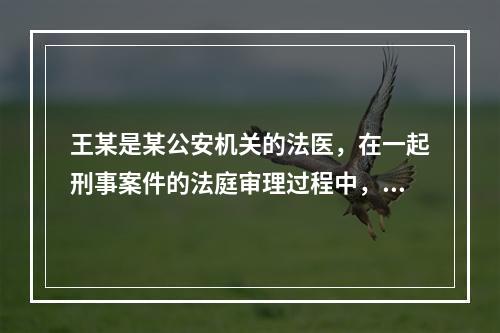 王某是某公安机关的法医，在一起刑事案件的法庭审理过程中，人民