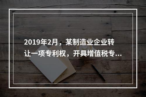 2019年2月，某制造业企业转让一项专利权，开具增值税专用发