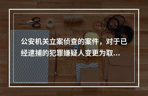 公安机关立案侦查的案件，对于已经逮捕的犯罪嫌疑人变更为取保候