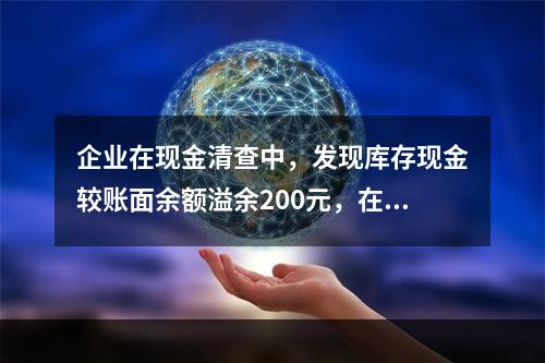 企业在现金清查中，发现库存现金较账面余额溢余200元，在未经