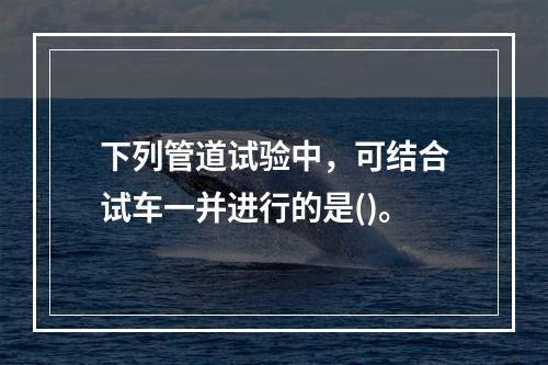 下列管道试验中，可结合试车一并进行的是()。