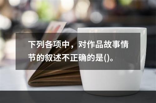 下列各项中，对作品故事情节的叙述不正确的是()。