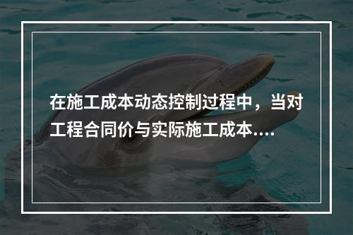 在施工成本动态控制过程中，当对工程合同价与实际施工成本.工程