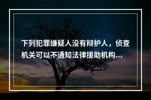 下列犯罪嫌疑人没有辩护人，侦查机关可以不通知法律援助机构指派