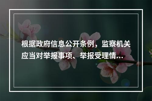 根据政府信息公开条例，监察机关应当对举报事项、举报受理情况以