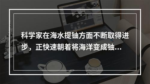 科学家在海水提铀方面不断取得进步，正快速朝着将海洋变成铀库的