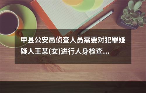 甲县公安局侦查人员需要对犯罪嫌疑人王某(女)进行人身检查，下