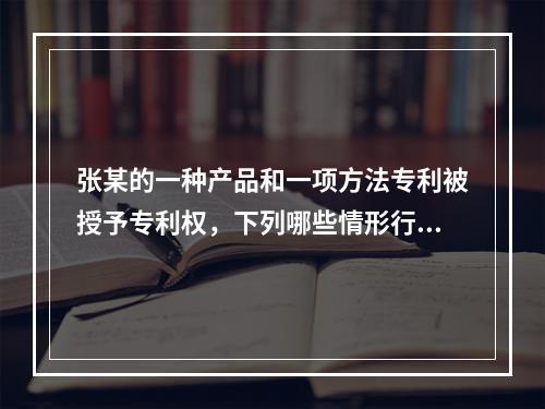 张某的一种产品和一项方法专利被授予专利权，下列哪些情形行为人