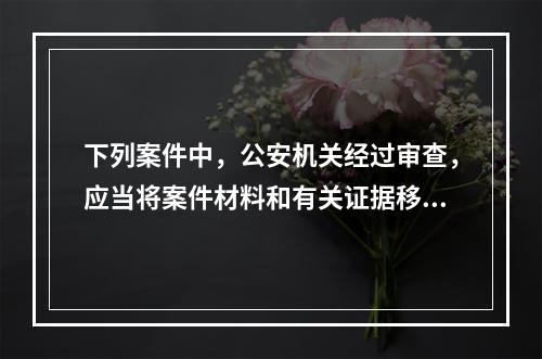 下列案件中，公安机关经过审查，应当将案件材料和有关证据移交有