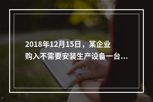 2018年12月15日，某企业购入不需要安装生产设备一台，原