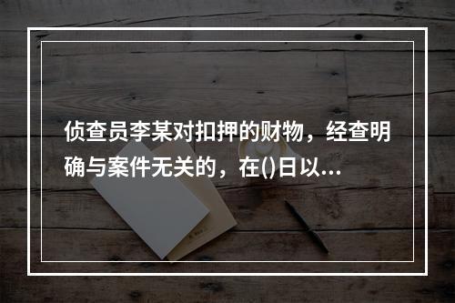 侦查员李某对扣押的财物，经查明确与案件无关的，在()日以内解