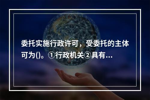 委托实施行政许可，受委托的主体可为()。①行政机关②具有管理