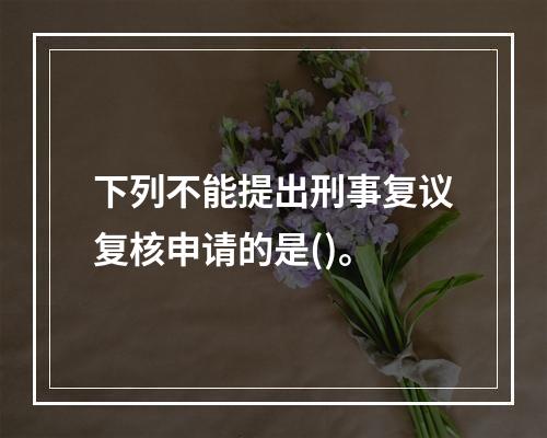 下列不能提出刑事复议复核申请的是()。