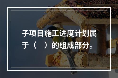 子项目施工进度计划属于（　）的组成部分。