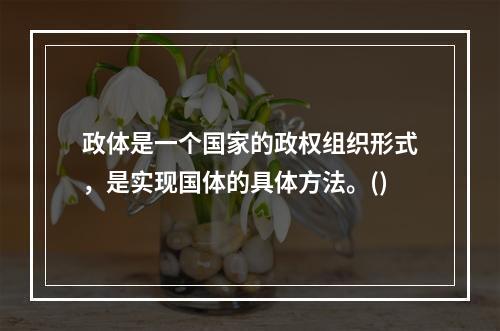 政体是一个国家的政权组织形式，是实现国体的具体方法。()