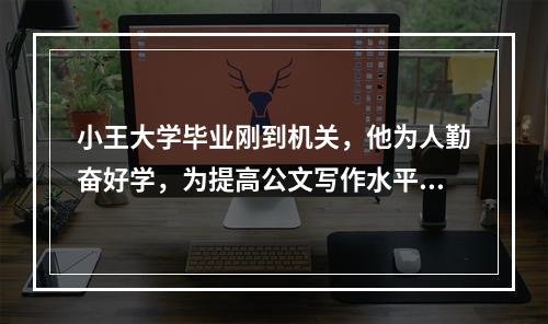 小王大学毕业刚到机关，他为人勤奋好学，为提高公文写作水平，他