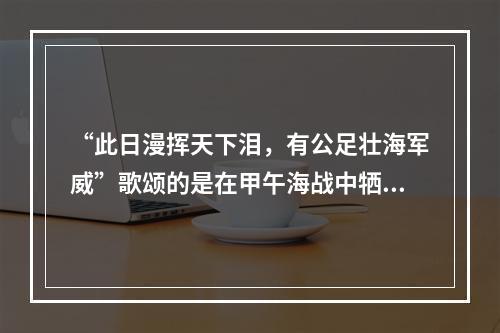 “此日漫挥天下泪，有公足壮海军威”歌颂的是在甲午海战中牺牲的