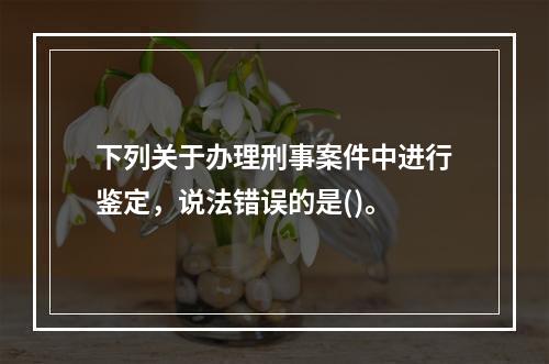 下列关于办理刑事案件中进行鉴定，说法错误的是()。