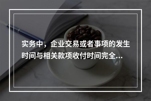 实务中，企业交易或者事项的发生时间与相关款项收付时间完全一致