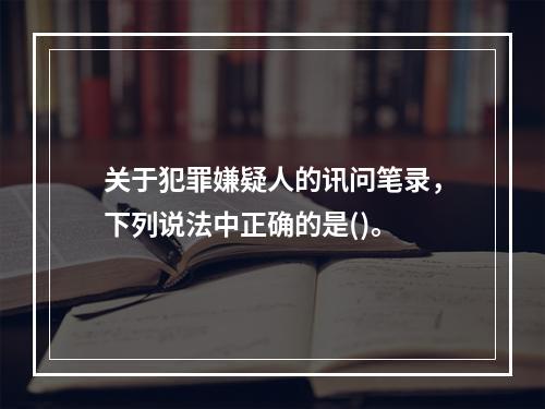 关于犯罪嫌疑人的讯问笔录，下列说法中正确的是()。