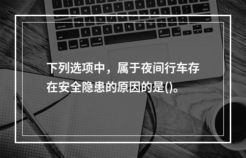 下列选项中，属于夜间行车存在安全隐患的原因的是()。