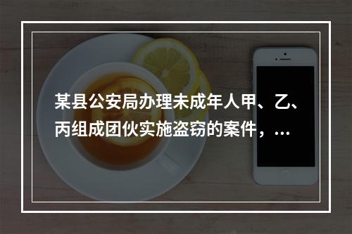 某县公安局办理未成年人甲、乙、丙组成团伙实施盗窃的案件，下列