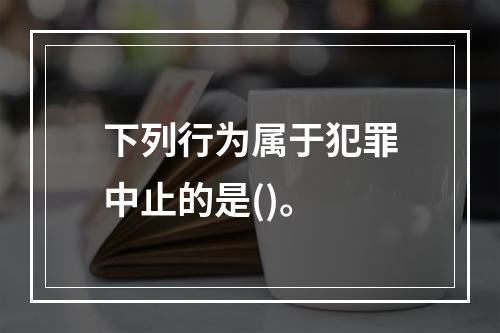 下列行为属于犯罪中止的是()。