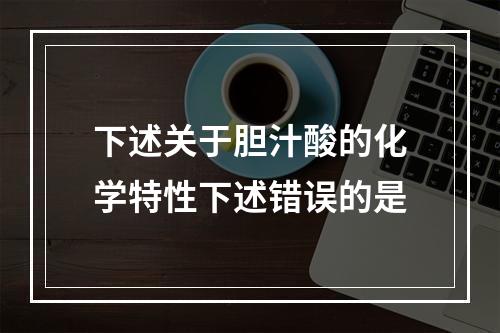 下述关于胆汁酸的化学特性下述错误的是