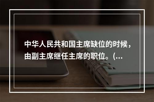 中华人民共和国主席缺位的时候，由副主席继任主席的职位。()