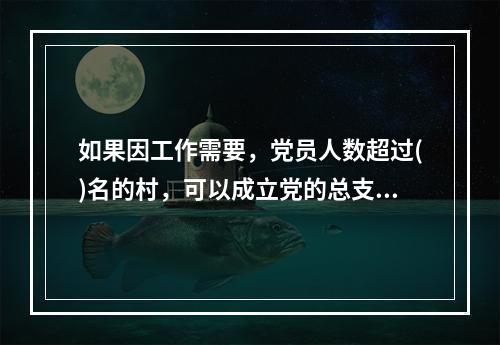 如果因工作需要，党员人数超过()名的村，可以成立党的总支部。