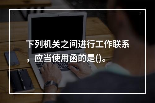 下列机关之间进行工作联系，应当使用函的是()。