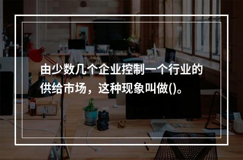 由少数几个企业控制一个行业的供给市场，这种现象叫做()。