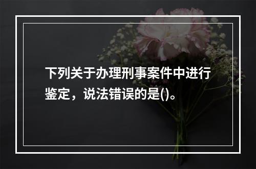 下列关于办理刑事案件中进行鉴定，说法错误的是()。