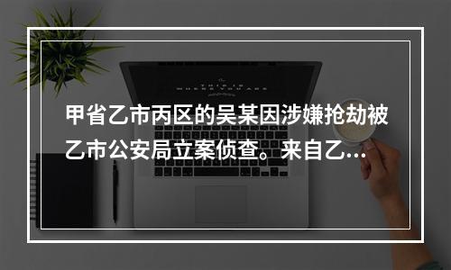 甲省乙市丙区的吴某因涉嫌抢劫被乙市公安局立案侦查。来自乙市丁