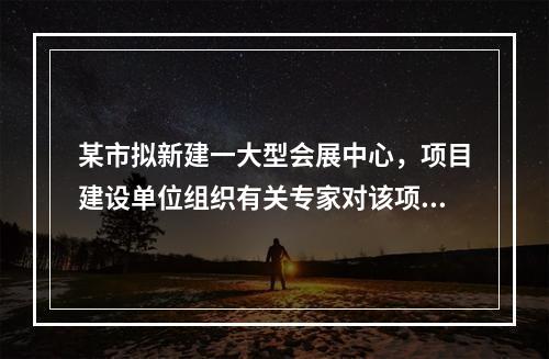 某市拟新建一大型会展中心，项目建设单位组织有关专家对该项目的