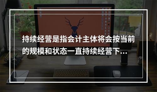 持续经营是指会计主体将会按当前的规模和状态一直持续经营下去，