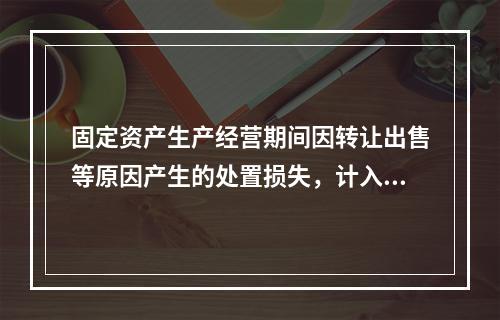 固定资产生产经营期间因转让出售等原因产生的处置损失，计入营业