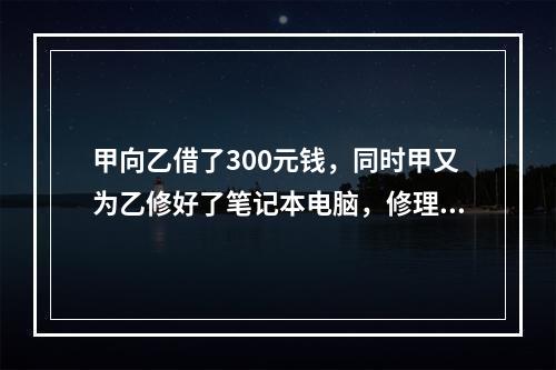 甲向乙借了300元钱，同时甲又为乙修好了笔记本电脑，修理费恰