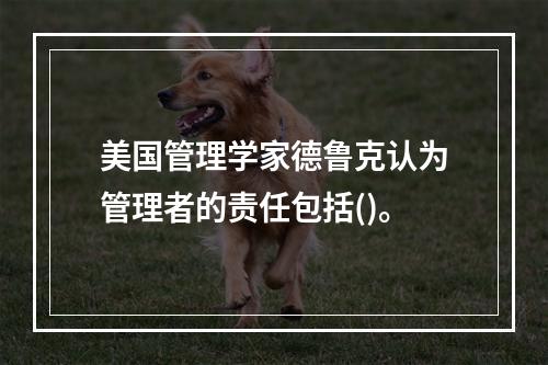 美国管理学家德鲁克认为管理者的责任包括()。