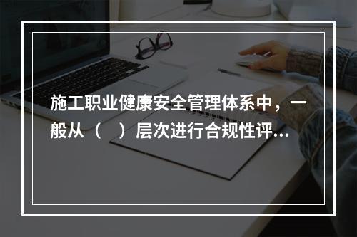 施工职业健康安全管理体系中，一般从（　）层次进行合规性评价。