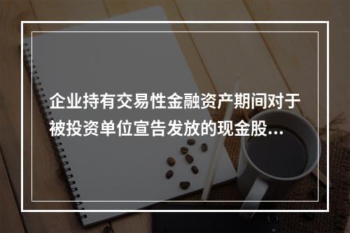 企业持有交易性金融资产期间对于被投资单位宣告发放的现金股利，