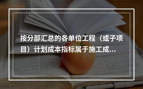 按分部汇总的各单位工程（或子项目）计划成本指标属于施工成本计